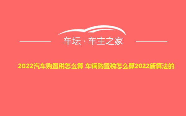 2022汽车购置税怎么算 车辆购置税怎么算2022新算法的