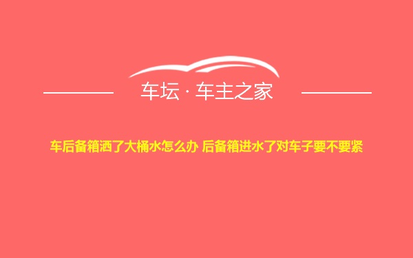 车后备箱洒了大桶水怎么办 后备箱进水了对车子要不要紧