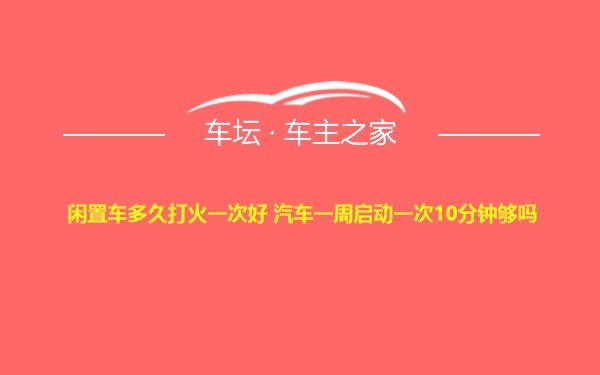 闲置车多久打火一次好 汽车一周启动一次10分钟够吗