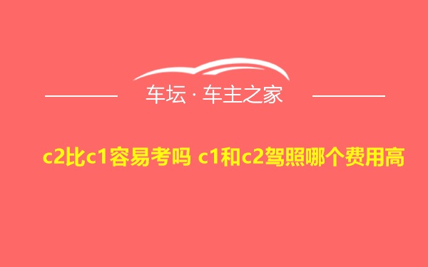 c2比c1容易考吗 c1和c2驾照哪个费用高