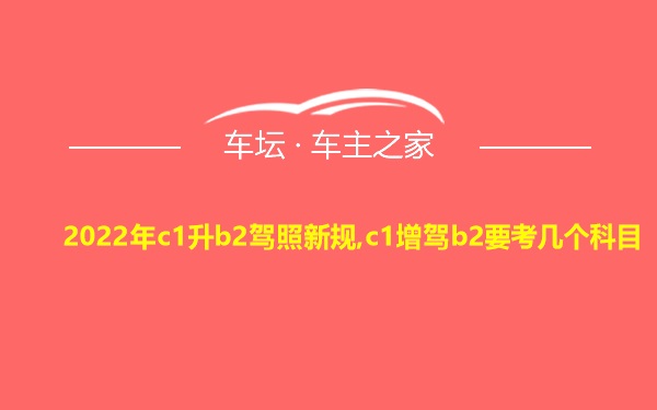 2022年c1升b2驾照新规,c1增驾b2要考几个科目