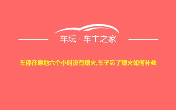 车停在原地六个小时没有熄火,车子忘了熄火如何补救