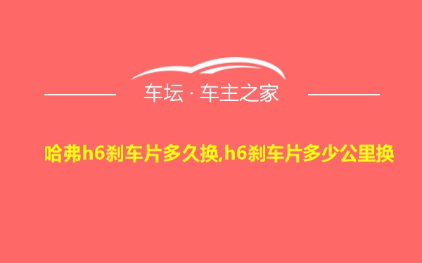 哈弗h6刹车片多久换,h6刹车片多少公里换