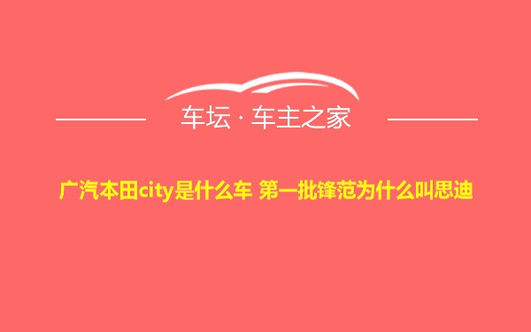 广汽本田city是什么车 第一批锋范为什么叫思迪