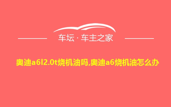 奥迪a6l2.0t烧机油吗,奥迪a6烧机油怎么办