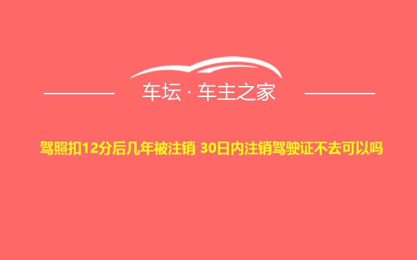 驾照扣12分后几年被注销 30日内注销驾驶证不去可以吗