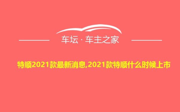 特顺2021款最新消息,2021款特顺什么时候上市