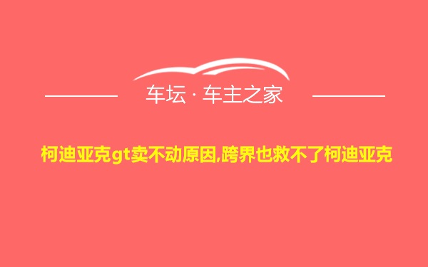 柯迪亚克gt卖不动原因,跨界也救不了柯迪亚克