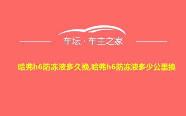 哈弗h6防冻液多久换,哈弗h6防冻液多少公里换