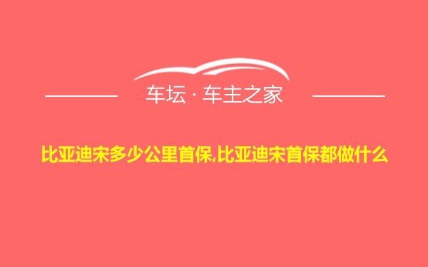 比亚迪宋多少公里首保,比亚迪宋首保都做什么