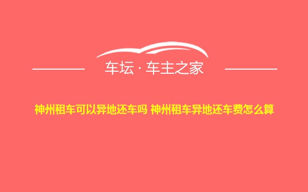 神州租车可以异地还车吗 神州租车异地还车费怎么算