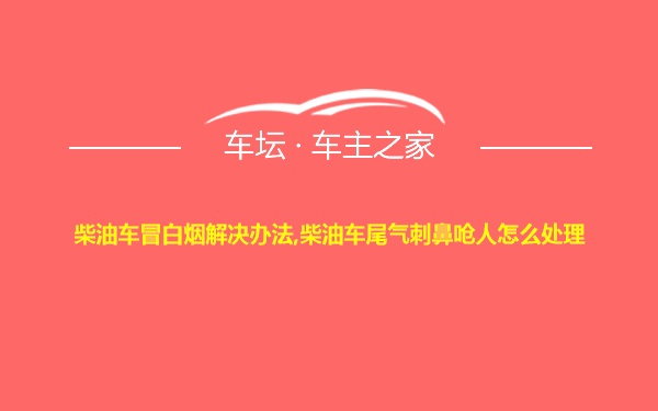 柴油车冒白烟解决办法,柴油车尾气刺鼻呛人怎么处理