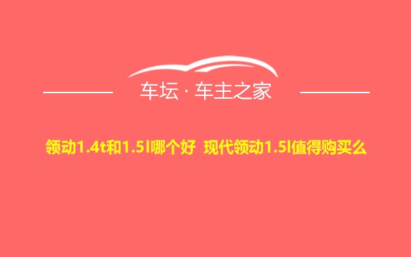 领动1.4t和1.5l哪个好 现代领动1.5l值得购买么