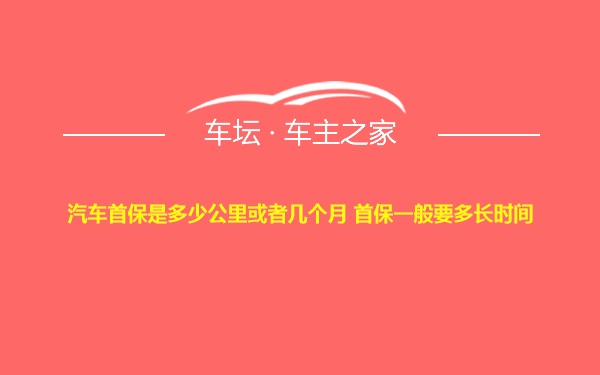 汽车首保是多少公里或者几个月 首保一般要多长时间