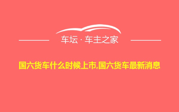 国六货车什么时候上市,国六货车最新消息