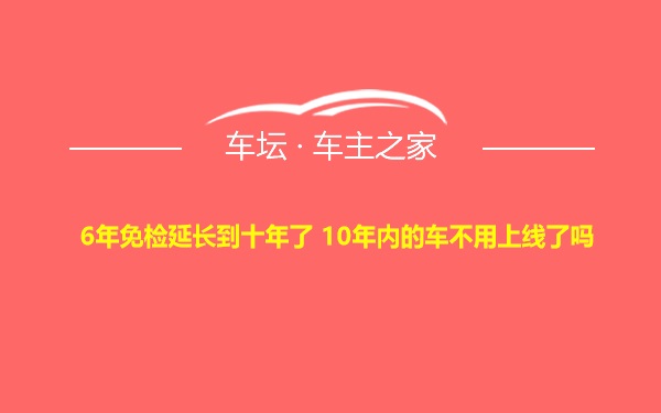 6年免检延长到十年了 10年内的车不用上线了吗