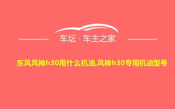 东风风神h30用什么机油,风神h30专用机油型号