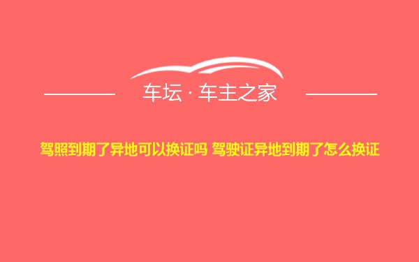 驾照到期了异地可以换证吗 驾驶证异地到期了怎么换证