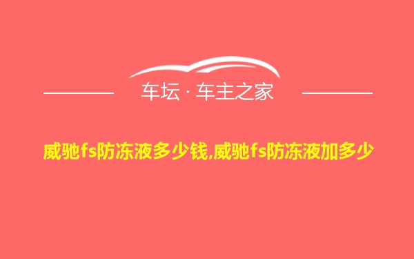 威驰fs防冻液多少钱,威驰fs防冻液加多少