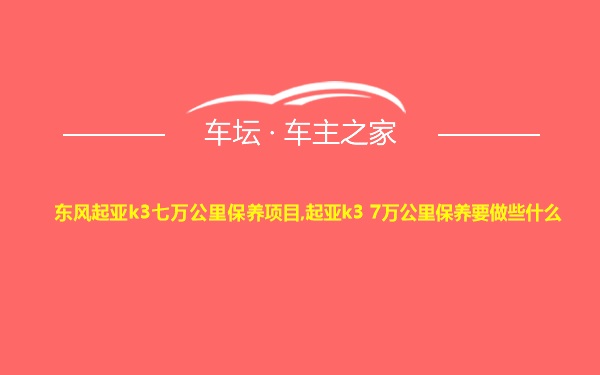 东风起亚k3七万公里保养项目,起亚k3 7万公里保养要做些什么