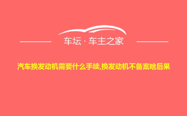 汽车换发动机需要什么手续,换发动机不备案啥后果