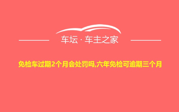 免检车过期2个月会处罚吗,六年免检可逾期三个月