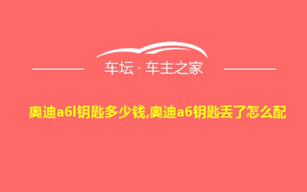 奥迪a6l钥匙多少钱,奥迪a6钥匙丢了怎么配