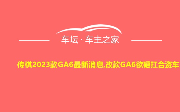 传祺2023款GA6最新消息,改款GA6欲硬扛合资车