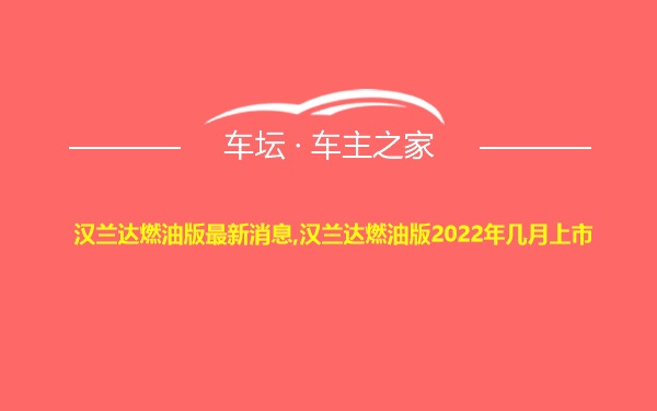 汉兰达燃油版最新消息,汉兰达燃油版2022年几月上市