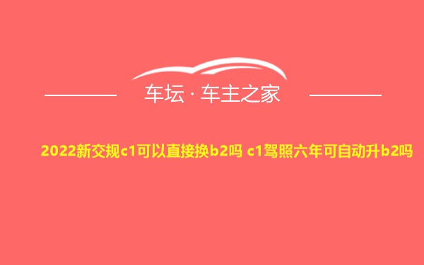 2022新交规c1可以直接换b2吗 c1驾照六年可自动升b2吗