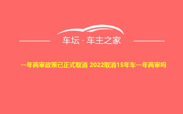 一年两审政策已正式取消 2022取消15年车一年两审吗