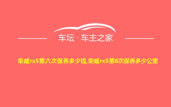 荣威rx5第六次保养多少钱,荣威rx5第6次保养多少公里