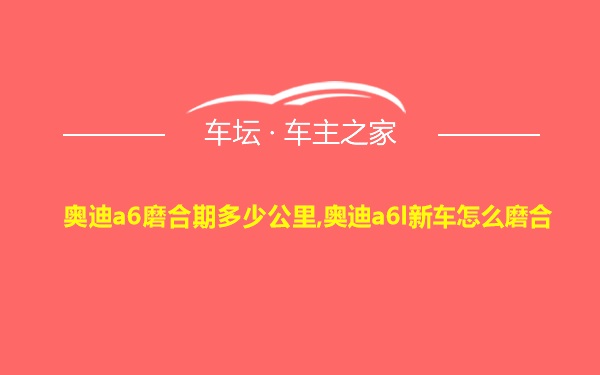 奥迪a6磨合期多少公里,奥迪a6l新车怎么磨合