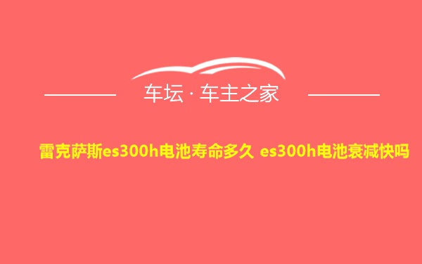 雷克萨斯es300h电池寿命多久 es300h电池衰减快吗