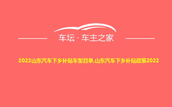 2022山东汽车下乡补贴车型目录,山东汽车下乡补贴政策2022