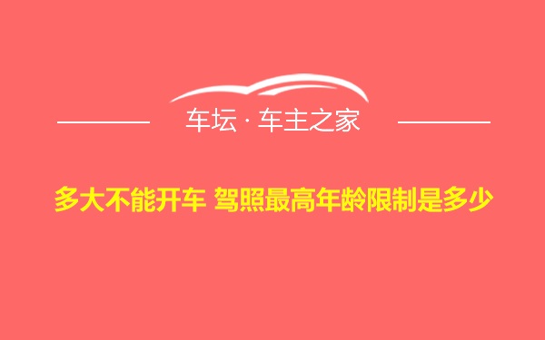 多大不能开车 驾照最高年龄限制是多少