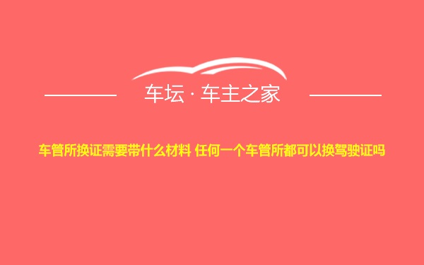 车管所换证需要带什么材料 任何一个车管所都可以换驾驶证吗