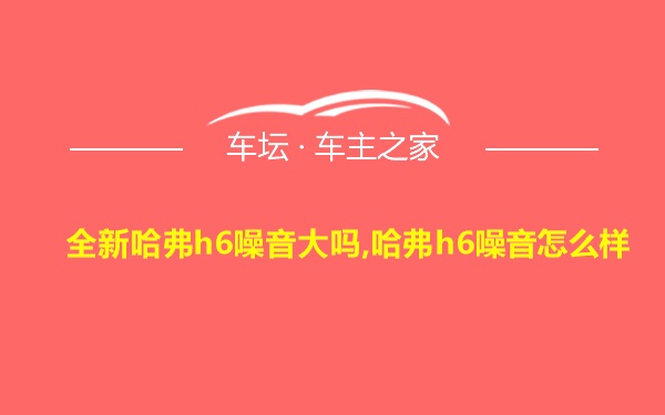 全新哈弗h6噪音大吗,哈弗h6噪音怎么样