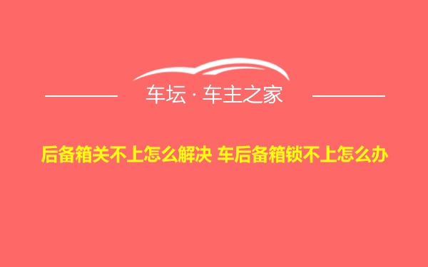 后备箱关不上怎么解决 车后备箱锁不上怎么办