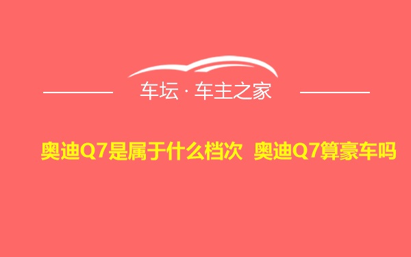 奥迪Q7是属于什么档次 奥迪Q7算豪车吗