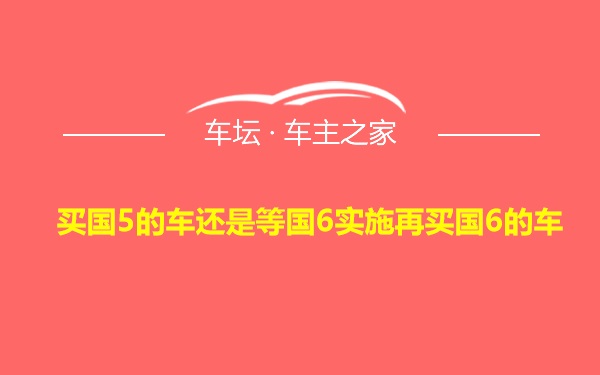 买国5的车还是等国6实施再买国6的车