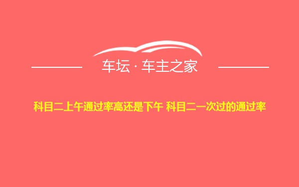 科目二上午通过率高还是下午 科目二一次过的通过率