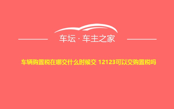 车辆购置税在哪交什么时候交 12123可以交购置税吗