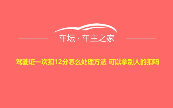 驾驶证一次扣12分怎么处理方法 可以拿别人的扣吗