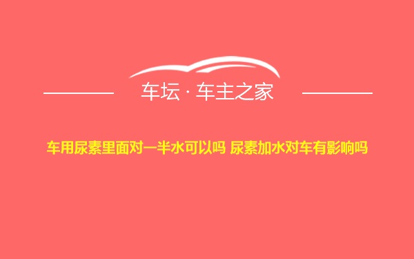 车用尿素里面对一半水可以吗 尿素加水对车有影响吗