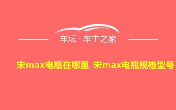 宋max电瓶在哪里 宋max电瓶规格型号