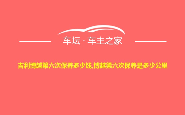 吉利博越第六次保养多少钱,博越第六次保养是多少公里