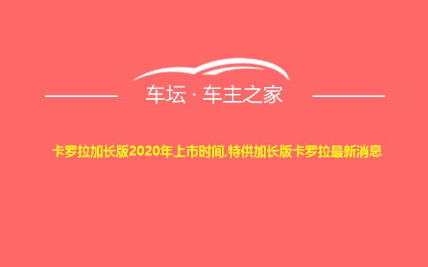 卡罗拉加长版2020年上市时间,特供加长版卡罗拉最新消息