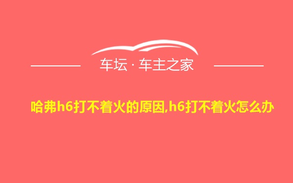 哈弗h6打不着火的原因,h6打不着火怎么办