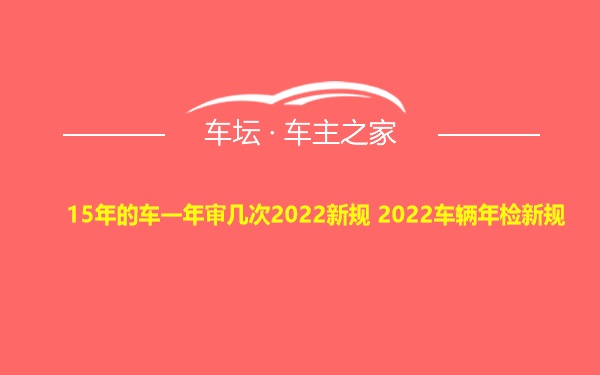 15年的车一年审几次2022新规 2022车辆年检新规